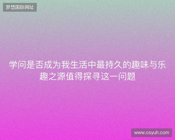 学问是否成为我生活中最持久的趣味与乐趣之源值得探寻这一问题 学问是否成为我生活中最持久的趣味与乐趣之源值得探寻这一问题