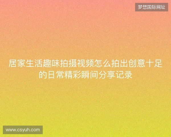 居家生活趣味拍摄视频怎么拍出创意十足的日常精彩瞬间分享记录 居家生活趣味拍摄视频怎么拍出创意十足的日常精彩瞬间分享记录