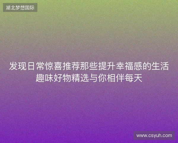 发现日常惊喜推荐那些提升幸福感的生活趣味好物精选与你相伴每天 发现日常惊喜推荐那些提升幸福感的生活趣味好物精选与你相伴每天